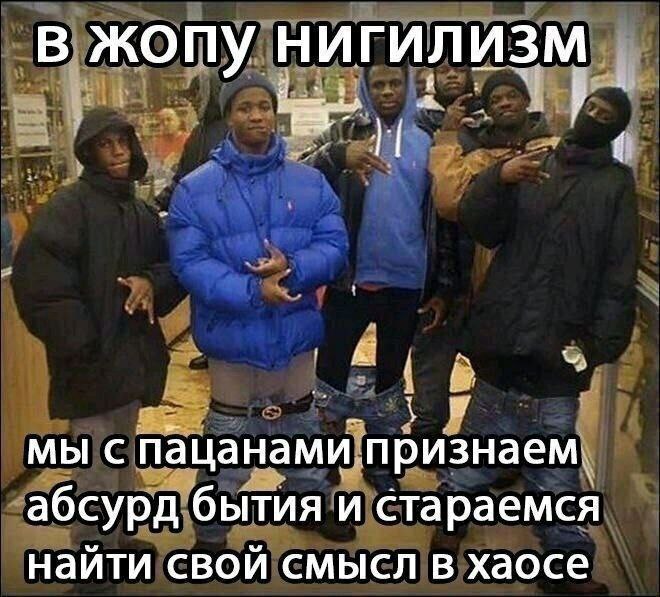 В жопу НИГИЛИЗМ 7 у мы с пацанами признаем. абсурд бытия и стараемся найти свой смысл в хаосе