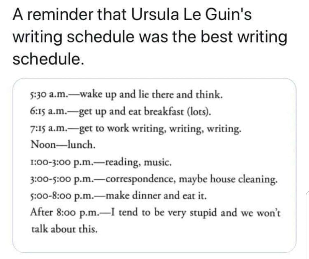 А reminder that Ursula Guin's writing schedule was the best writing schedule. 5:30 a.m.—wake up and lie there and think. 6:15 a.m.—get up and eat breakfast (lots). 7:15 a.m.—get to work writing, writi