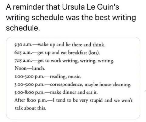 А reminder that Ursula Guin's writing schedule was the best writing schedule. 5:30 a.m.—wake up and lie there and think. 6:15 a.m.—get up and eat breakfast (lots). 7:15 a.m.—get to work writing, writi