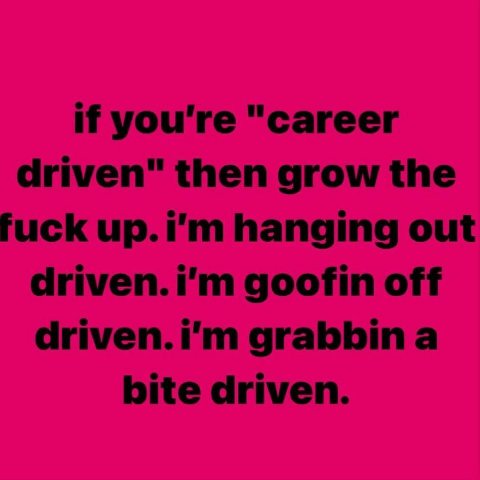 if you're "career driven" then grow the fuck hanging out goofin off driven.i'm grabbina bite driven.