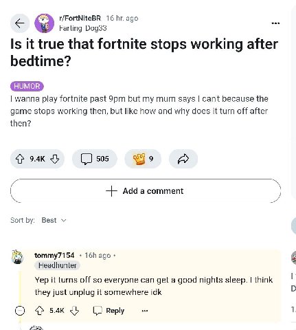 16 ago Farting_Dog33 Is it true that fortnite stops working after bedtime? wanna play fortnite past but my mum says can't because the game stops working then, but like how and why does it turn off aft