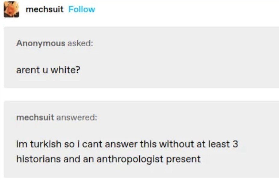 mechsuit Follow Anonymous asked: arent white? mechsuit answered: turkish so i cant answer this without at least 3 historians and an anthropologist present