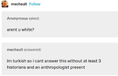 mechsuit Follow Anonymous asked: arent white? mechsuit answered: turkish so i cant answer this without at least 3 historians and an anthropologist present