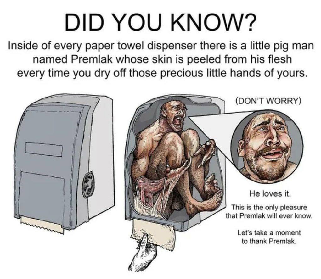 Inside of every paper towel dispenser there is a little pig man named Premlak whose skin is peeled from his flesh every time you dry off those precious little hands of yours. (DON'T WORRY) if 18 He lo