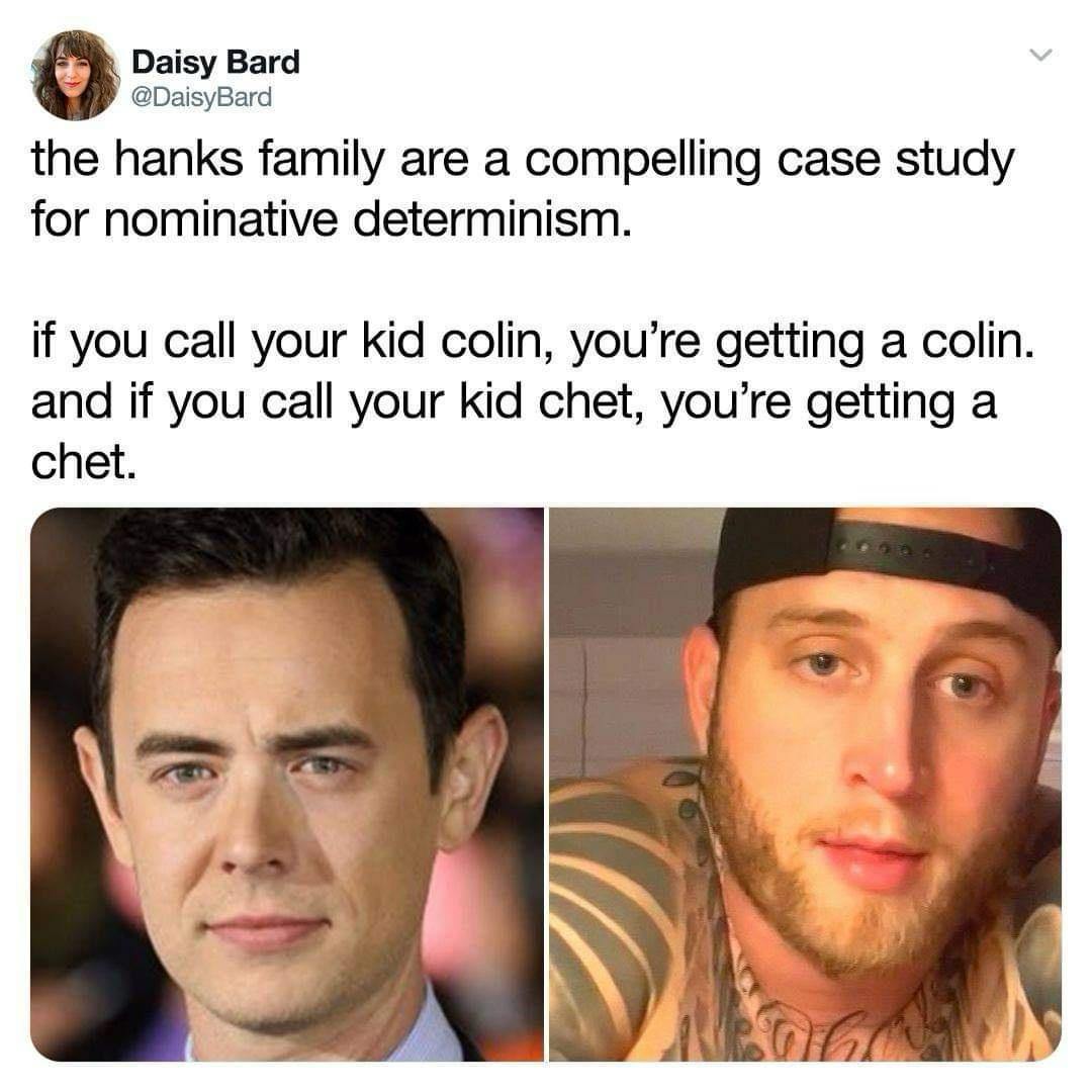 Daisy Вага @DaisyBard the hanks family are a compelling case study for nominative determinism. if you call your kid colin, you’re getting a colin. and if you call your kid chet, you’re getting a chet.