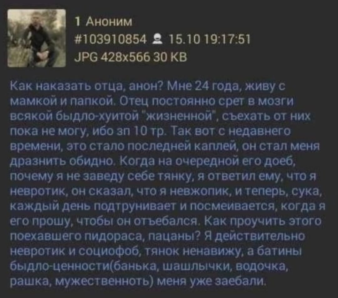 1 Аноним #103910854 2 15.10 19:17:51 JPG 30 Как наказать отца, анон? Мне 24 года, живу с мамкой и папкой, Отец постоянно срет в мозги всякой быдло-хуитой "жизненной", съехать от них пока не могу, ибо 