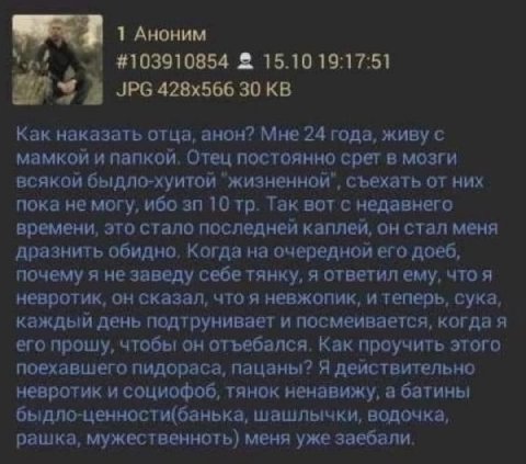 1 Аноним #103910854 2 15.10 19:17:51 JPG 30 Как наказать отца, анон? Мне 24 года, живу с мамкой и папкой, Отец постоянно срет в мозги всякой быдло-хуитой "жизненной", съехать от них пока не могу, ибо 