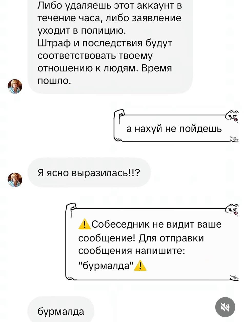 Либо удаляешь этот аккаунт в течение часа, либо заявление уходит в полицию. Штраф и последствия будут соответствовать твоему отношению к людям. Время пошло. а нахуй не пойдешь Я ясно выразилась!!? Соб