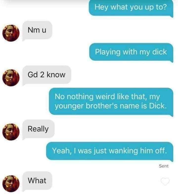 Hey what you up to? Playing with dick 2 know No nothing weird like that, my younger brother's name is Dick. Really Yeah, was just wanking him off. Sent What