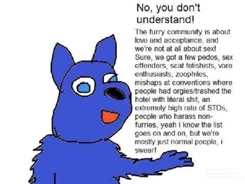 No, you don't understand! The furry community is about love and acceptance, and we're not at all about sex! Sure, we got a few pedos, sex offenders, scat fetishists, vore enthusiasts, zoophiles, misha