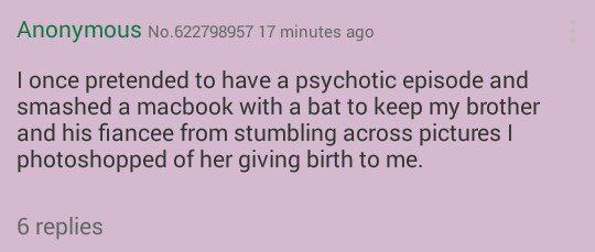 ANONYMOUS No.622798957 17 minutes ago once pretended to have a psychotic episode and smashed a macbook with a bat to keep my brother and his fiancee from stumbling across pictures photoshopped of her 