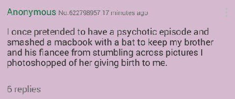 ANONYMOUS No.622798957 17 minutes ago once pretended to have a psychotic episode and smashed a macbook with a bat to keep my brother and his fiancee from stumbling across pictures photoshopped of her 