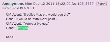 Anonymous Mon Dec 12 2011 16:22:02 No.19845830 Report Quoted CIA Agent: “If pulled that off, would you die?” Вапе-"К would be extremely CIA Agent: "You're a big guy.” haha