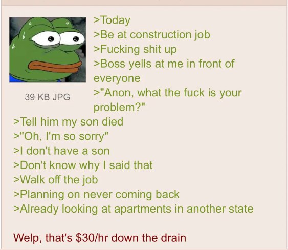 7 >Today 1 >Be at construction job >Fucking shit up >Boss yells at me in front of everyone 39 JPG >"Anon, what the fuck is your problem?" >Tell him my son died so sorry" don't have a son >Don't know w