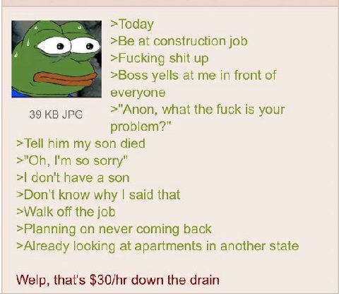 7 >Today 1 >Be at construction job >Fucking shit up >Boss yells at me in front of everyone 39 JPG >"Anon, what the fuck is your problem?" >Tell him my son died so sorry" don't have a son >Don't know w