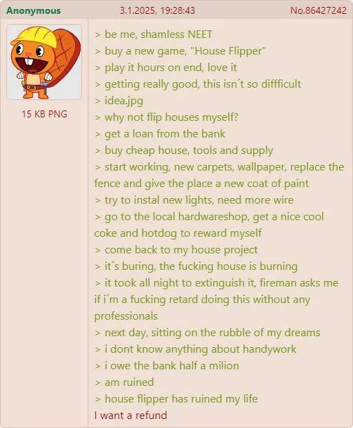 Anonymous 3.1.2025, 19:28:43 №.86427242 be me, shamless МЕЕТ buy a new game, “House Flipper” play it hours on end, love it getting really good, this isn't so diffficult idea.jpg 15 PNG why not flip ho