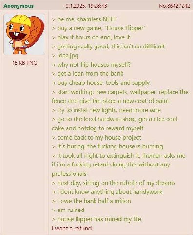 Anonymous 3.1.2025, 19:28:43 №.86427242 be me, shamless МЕЕТ buy a new game, “House Flipper” play it hours on end, love it getting really good, this isn't so diffficult idea.jpg 15 PNG why not flip ho