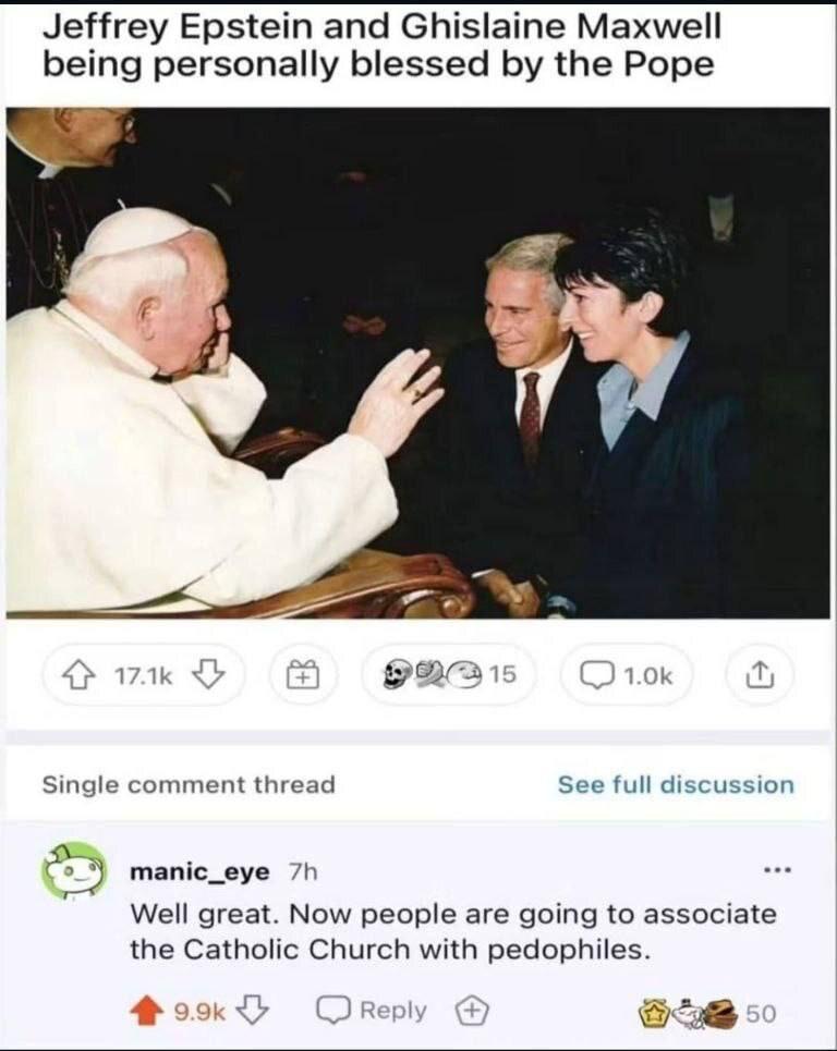 Jeffrey Epstein and Ghislaine Maxwell being personally blessed the Pope 15 Single comment thread See full discussion manic_eye Well great. Now people are going to associate the Catholic Church with pe