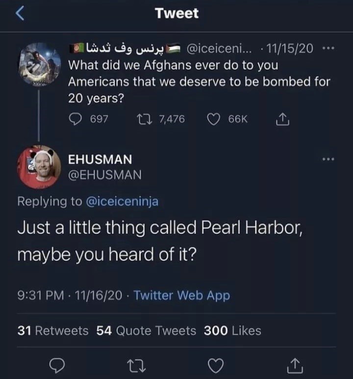 Tweet What did we Afghans ever to you Americans that we deserve to be bombed for 20 years? 697 7476 EHUSMAN @EHUSMAN Replying to @iceiceninja Just a little thing called Pearl Harbor, maybe you heard o