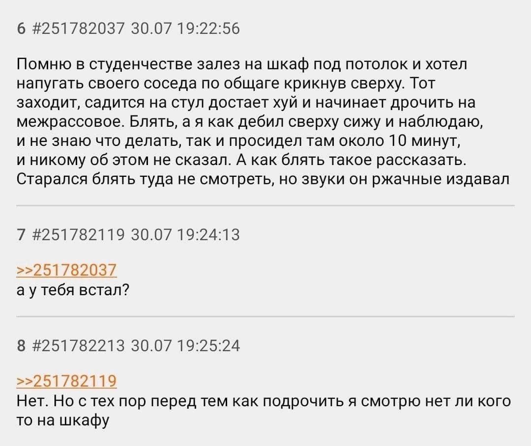 6 #251782037 30.07 19:22:56 Помню в студенчестве залез на шкаф под потолок и хотел напугать своего соседа по общаге крикнув сверху. Тот заходит, садится на стул достает хуй и начинает дрочить на межра