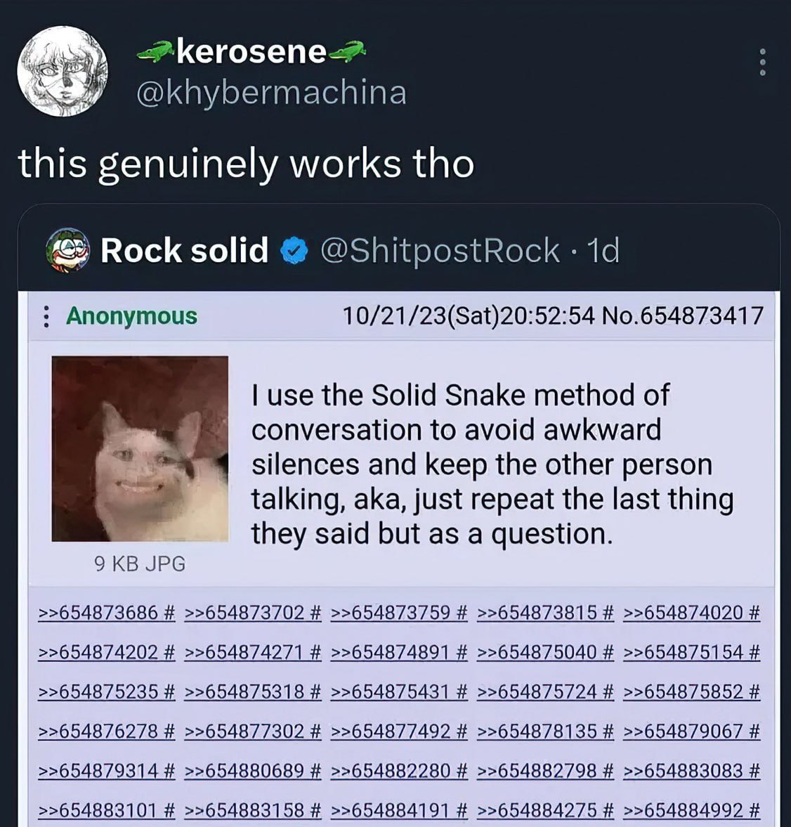 Кего5епе-> @khybermachina this genuinely works tho Rock solid @ShitpostRock Anonymous 10/21/23(Sat)20:52:54 No.654873417 use the Solid Snake method of conversation to avoid awkward silences and keep t
