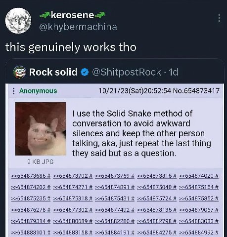Кего5епе-> @khybermachina this genuinely works tho Rock solid @ShitpostRock Anonymous 10/21/23(Sat)20:52:54 No.654873417 use the Solid Snake method of conversation to avoid awkward silences and keep t