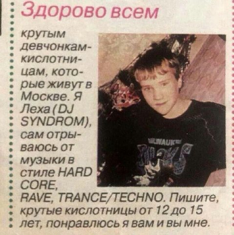 крутым девчонкам- кислотни- цам, кото- рые живутв Москве. Я SYNDROM) сам отры- ваюсь от музыки в стиле HARD СОНЕ, RAVE, TRANCE/TECHNO. Пишите крутые кислотницы от 12 до 15 лет, понравлюсь я вам и вы м