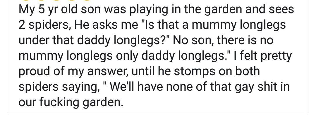 5 old son was playing the garden and sees 2 spiders, He asks me ‘Is that a mummy longlegs under that daddy longlegs?" No son, there is no mummy longlegs only daddy felt pretty proud of my answer, unti