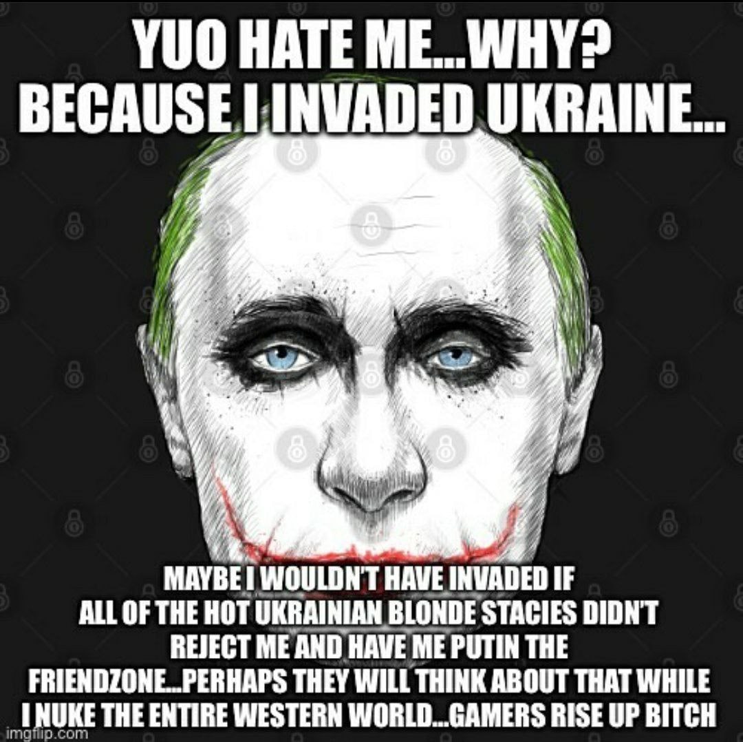 YUO HATE INVADED UKRAINE... MAYBE HAVE INVADED IF ALL OF THE HOT UKRAINIAN BLONDE STACIES DIDNT FRIENDZONE..PERHAPS THEY WILL THINK ABOUT THAT WHILE REJECT ME AND HAVE ME PUTIN THE THE ENTIRE WESTERN 