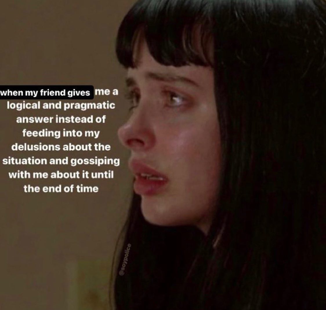 when my friend gives Теа logical and pragmatic answer instead of feeding into my delusions about the situation and gossiping with me about it until the end of time