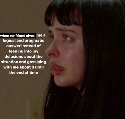when my friend gives Теа logical and pragmatic answer instead of feeding into my delusions about the situation and gossiping with me about it until the end of time
