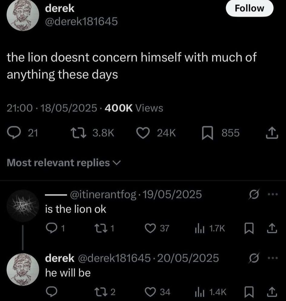 derek @derek181645 the lion doesnt concern himself with much of anything these days 21:00 18/05/2025 Views 1} 355 Most relevant replies @itinerantfog 19/05/2025 is the lion 27 ily derek @derek181645 2