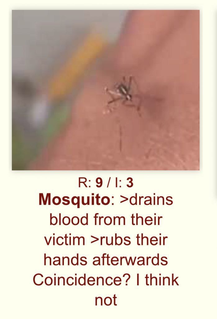 Mosquito: >drains blood from their victim >rubs their hands afterwards Coincidence? think not