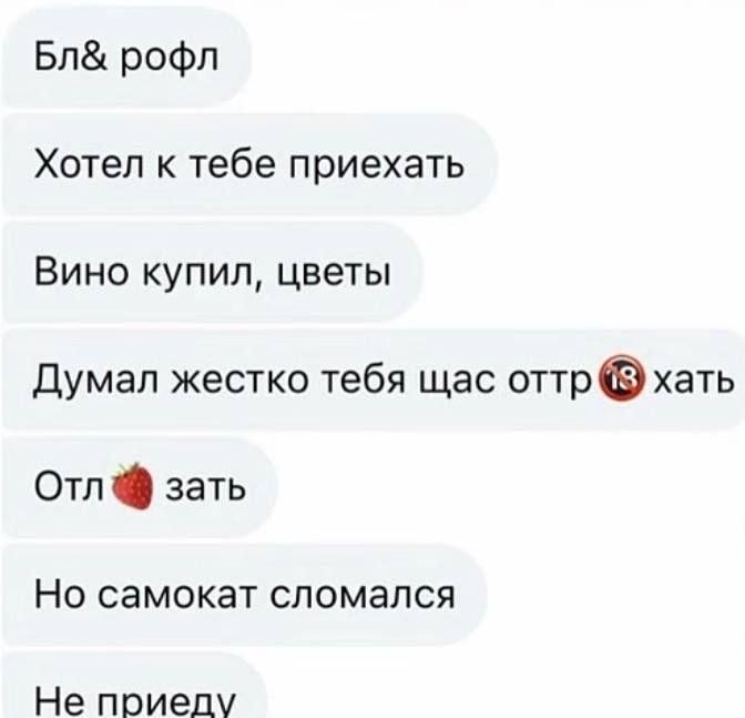 рофл Хотел к тебе приехать Вино купил, цветы Думал жестко тебя щас оттр хать Отл зать Но самокат сломался Не приелу