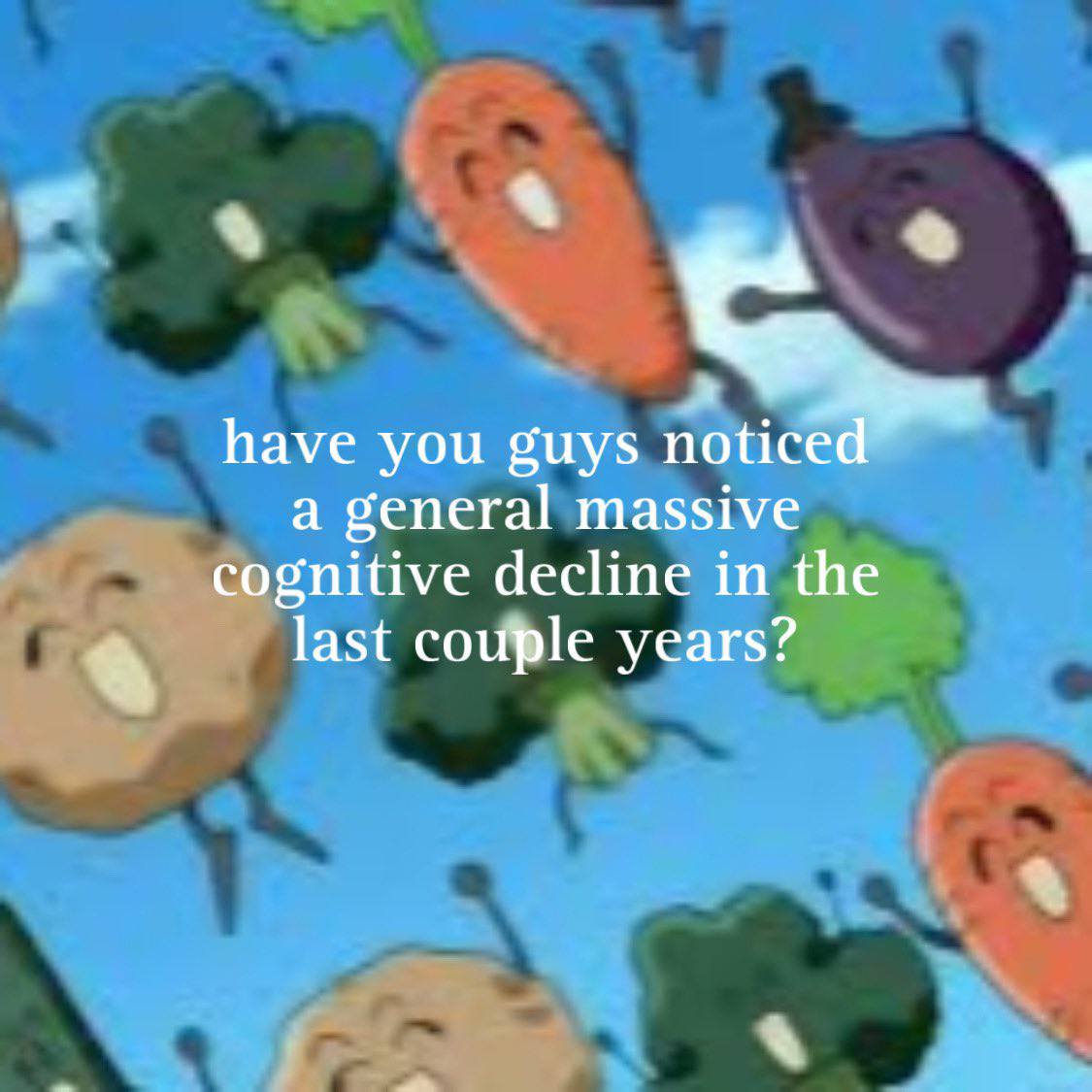 have you guys notice a general massive cognitive decline in the last couple years? 4