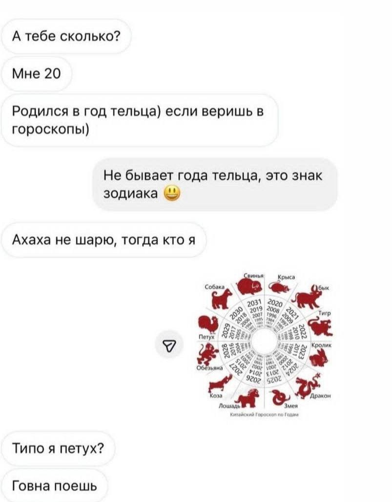 А тебе сколько? Мне 20 Родился в год тельца) если веришь в гороскопы) Не бывает года тельца, это знак зодиака Ахаха не шарю, тогда кто я инья Крыса Собака бык 20 7008 Тигр Петух зьяна Типо я петух? Го