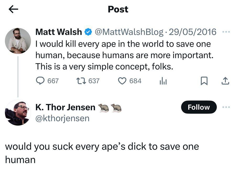 Post Matt Walsh @MattWalshBlog 29/05/2016 would kill every ape in the world to save one human, because humans are more important. This is avery simple concept, folks. 667 11 637 684 К. Thor Jensen Fol