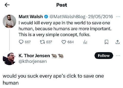 Post Matt Walsh @MattWalshBlog 29/05/2016 would kill every ape in the world to save one human, because humans are more important. This is avery simple concept, folks. 667 11 637 684 К. Thor Jensen Fol