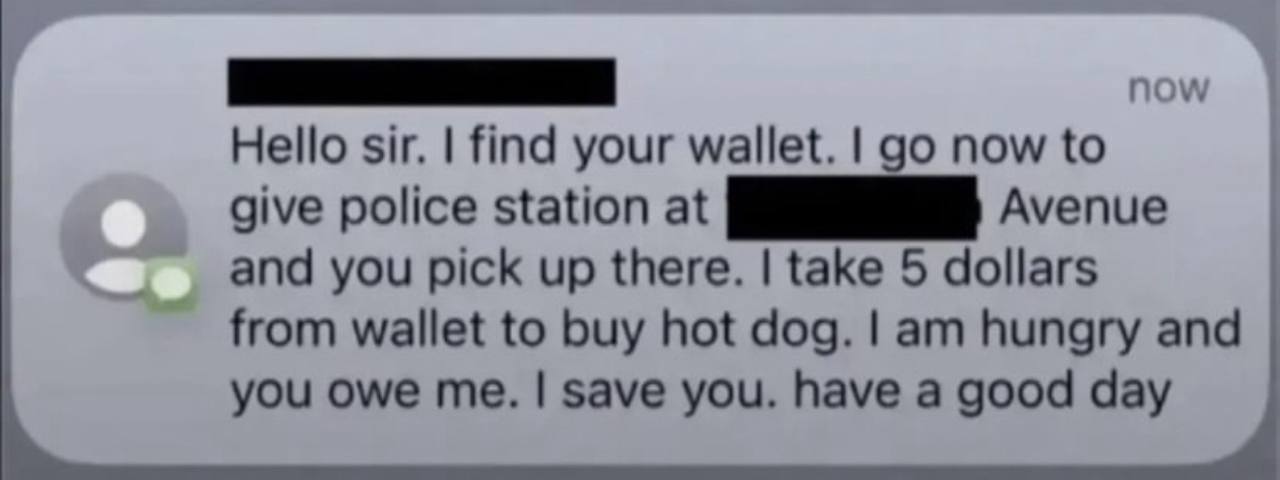 Hello sir. find your wallet. now to give police station at В Avenue and you pick up there. take 5 dollars from wallet to buy hot dog. hungry and you owe me. save you. have a good day