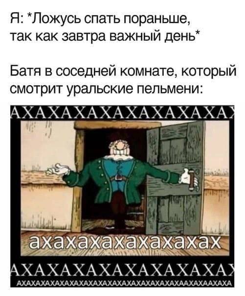 Я: *Ложусь спать пораньше, так как завтра важный Батя в соседней комнате, который смотрит уральские пельмени: AXAXAXAXAXAXAXAXA? AXAXAXAXAXAXAXAXA? АХАХАХАХАХАХАХАХАХАХАХАХАХАХАХАХАХААХАХААХАХА