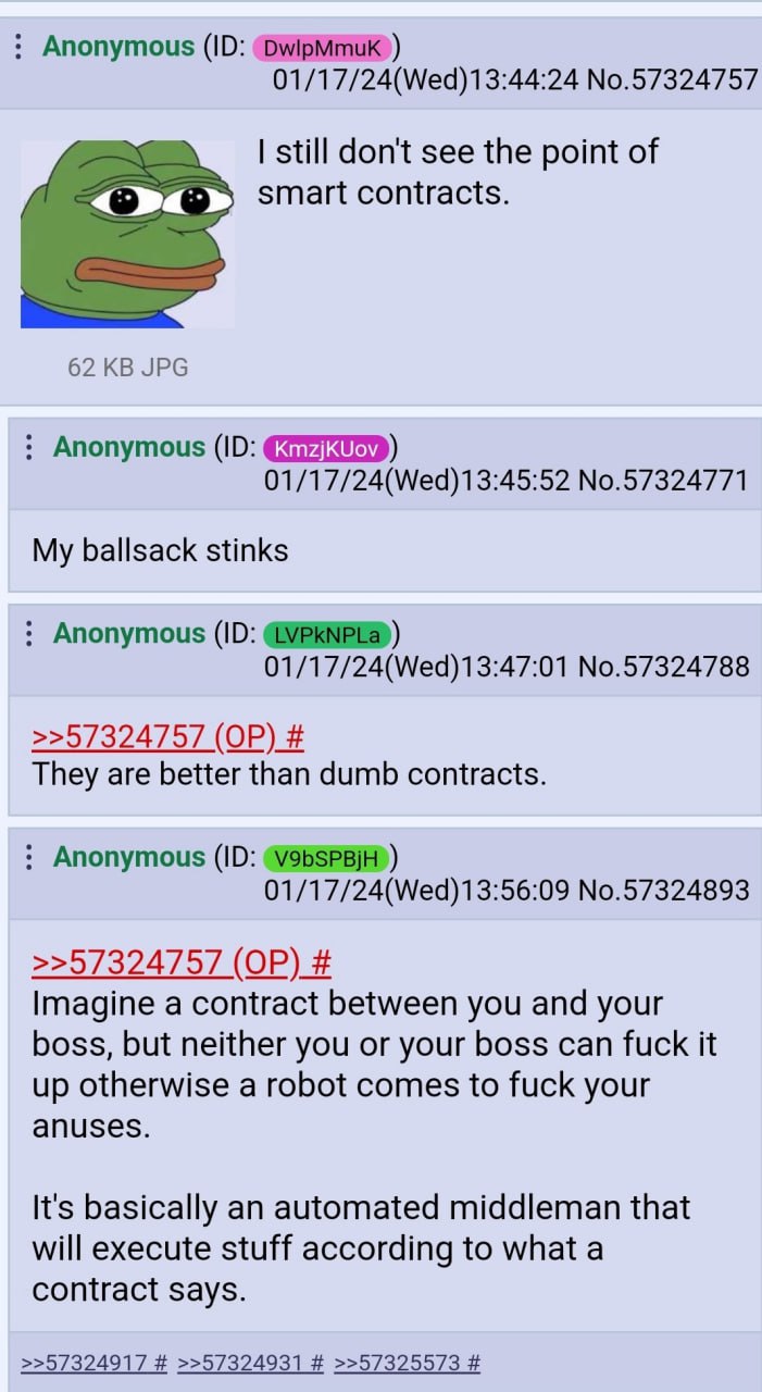 Anonymous 01/17/24(Wed)13:44:24 No.57324757 still don't see the point of smart contracts. 62 JPG Anonymous 01/17/24(Wed)13:45:52 No.57324771 My ballsack stinks Anonymous 01/17/24(Wed)13:47:01 No.57324