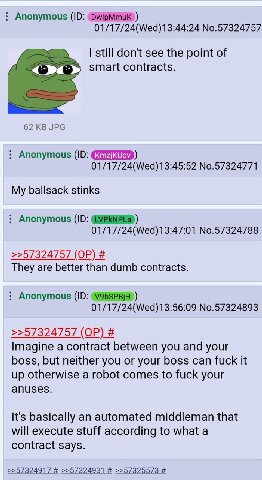 Anonymous 01/17/24(Wed)13:44:24 No.57324757 still don't see the point of smart contracts. 62 JPG Anonymous 01/17/24(Wed)13:45:52 No.57324771 My ballsack stinks Anonymous 01/17/24(Wed)13:47:01 No.57324