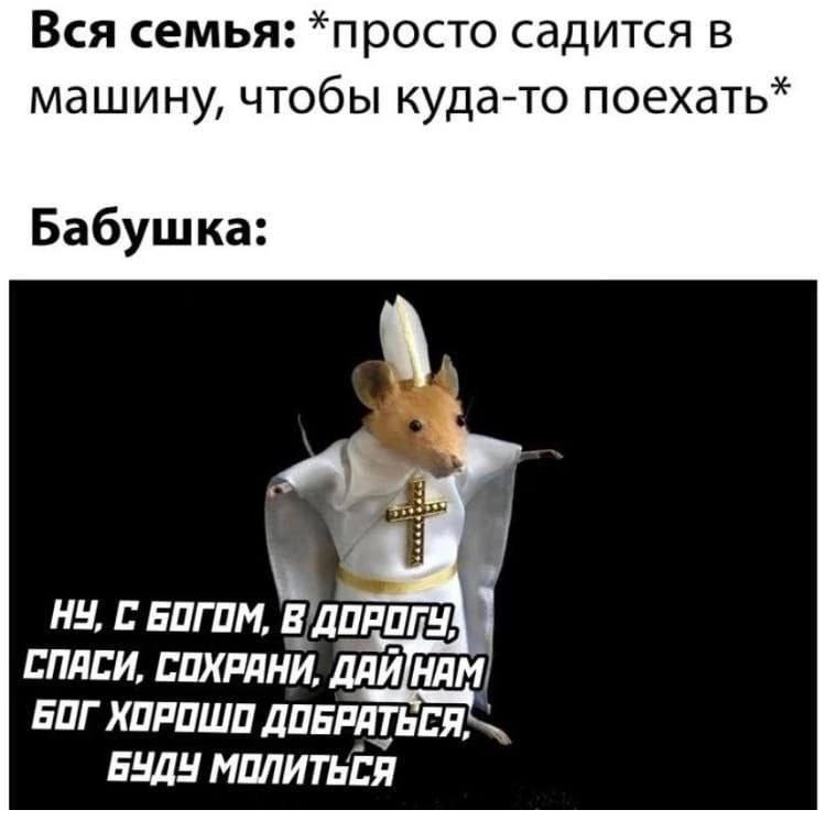 Вся семья: *просто садится в машину, чтобы куда-то поехать Бабушка: НУ, С БОГОМ О ПРОГУ! СПАСИ, СОХРАНИ, БОГ ХОРОШО ДОБРАТЬСЯ, БУДУ МПЛИТЬСЯ