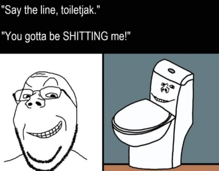 Say the line, toiletjak." You gotta be SHITTING о