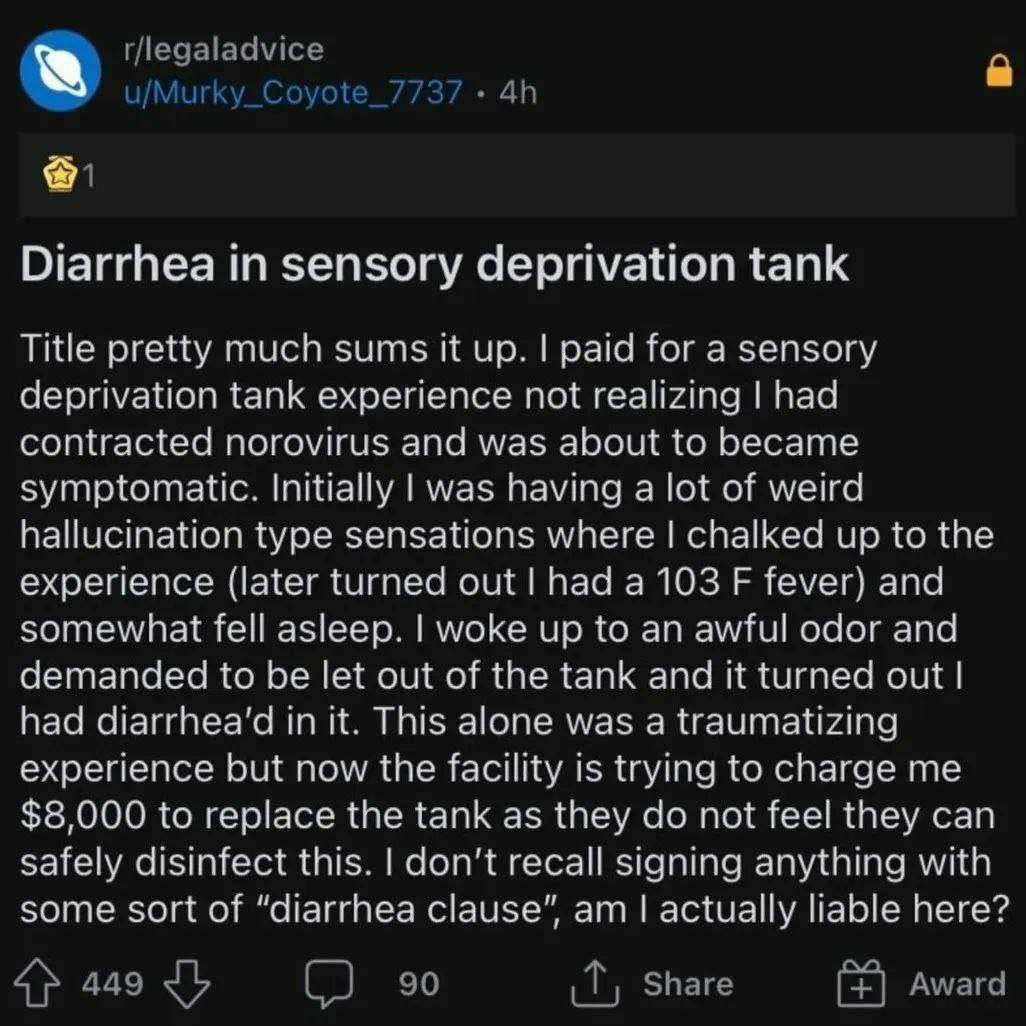 К Diarrhea in sensory deprivation tank Title pretty much sums up. paid for a sensory deprivation tank experience not had contracted norovirus and was about to became symptomatic. Initially lwas having