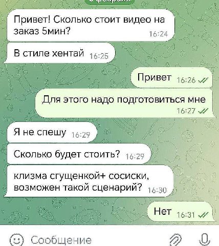 Привет! Сколько стоит видео на заказ 5мин? 16:24 В стиле хентай Привет 16:26 Для этого надо подготовиться мне 16:27 Я не спешу 15:29 СТОИТЬ? клизма сгущенкой+ сосиски, возможен такой сценарий? 15-30 Н