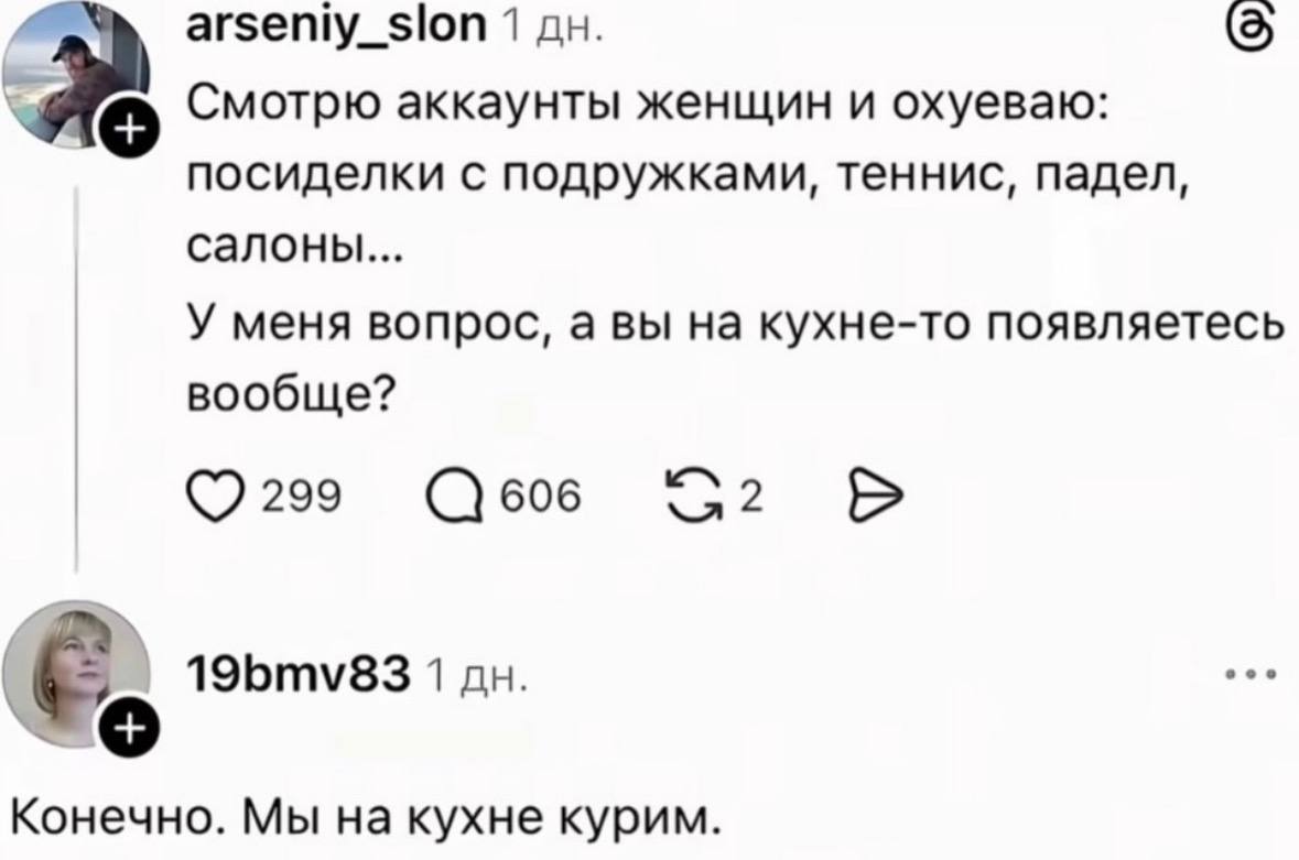 arseniy_slon 1 Смотрю аккаунты женщин и охуеваю: посиделки с подружками, теннис, падел, салоны... У меня вопрос, а вы на кухне-то появляетесь вообще? 299 606 19bmv83 1 Конечно. Мы на кухне курим.