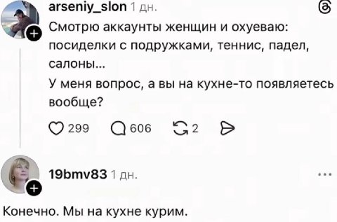 arseniy_slon 1 Смотрю аккаунты женщин и охуеваю: посиделки с подружками, теннис, падел, салоны... У меня вопрос, а вы на кухне-то появляетесь вообще? 299 606 19bmv83 1 Конечно. Мы на кухне курим.