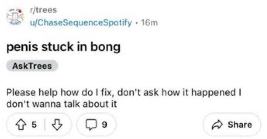 r/trees u/ChaseSequenceSpotify penis stuck in bong AskTrees Please help how fix, don't ask how it happened don't wanna talk about it Share