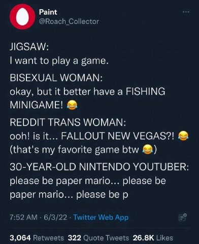 9 Paint JIGSAW: want to play а game. BISEXUAL WOMAN: okay. but it better have a FISHING REDDIT TRANS WOMAN: ooh! is it... FALLOUT NEW (that's my favorite game btw NINTENDO YOUTUBER please be paper mar